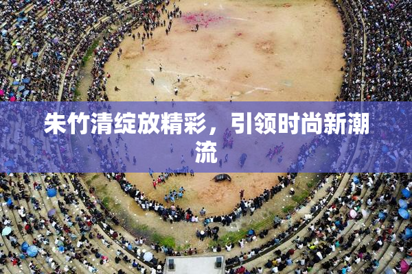 朱竹清绽放精彩，引领时尚新潮流