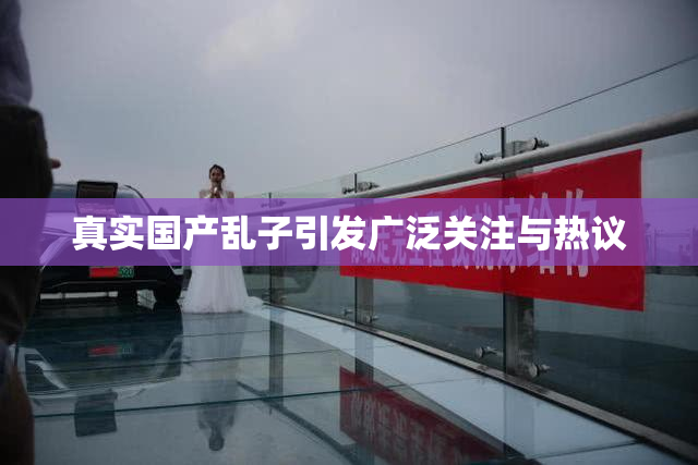 真实国产乱子引发广泛关注与热议