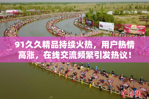 91久久精品持续火热，用户热情高涨，在线交流频繁引发热议！