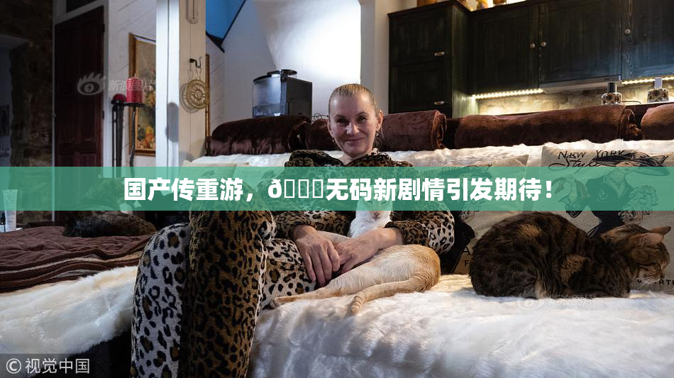 国产传重游，🔞无码新剧情引发期待！