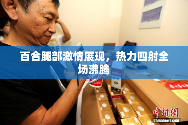 百合腿部激情展现，热力四射全场沸腾