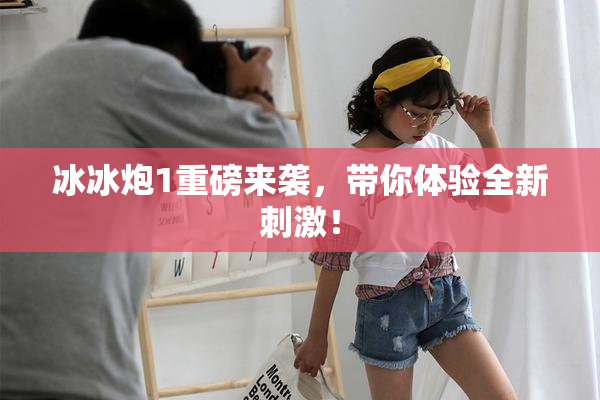 冰冰炮1重磅来袭，带你体验全新刺激！