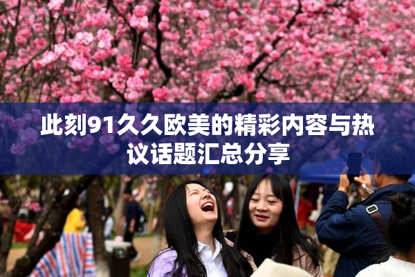此刻91久久欧美的精彩内容与热议话题汇总分享