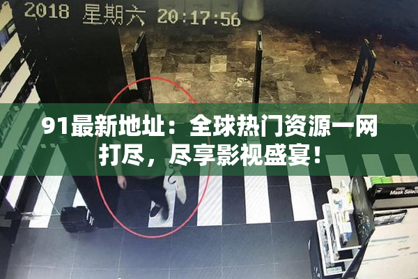 91最新地址：全球热门资源一网打尽，尽享影视盛宴！