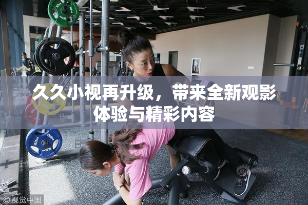 久久小视再升级，带来全新观影体验与精彩内容