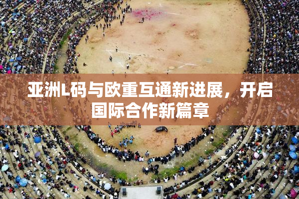 亚洲L码与欧重互通新进展，开启国际合作新篇章