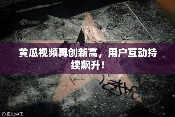 黄瓜视频再创新高，用户互动持续飙升！