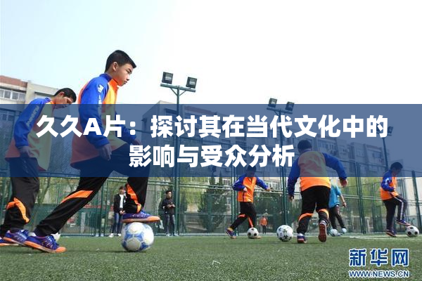 久久A片：探讨其在当代文化中的影响与受众分析