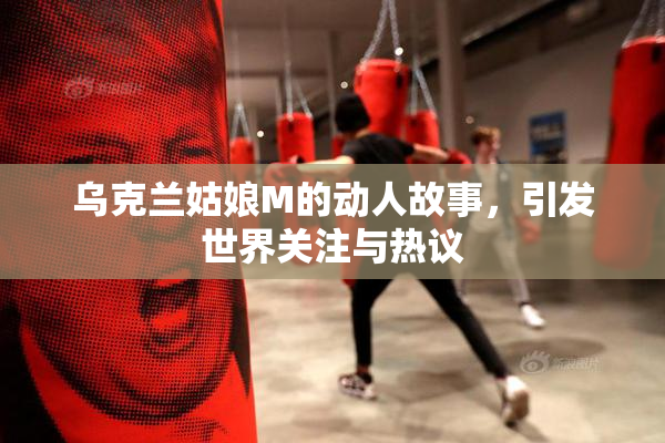 乌克兰姑娘M的动人故事，引发世界关注与热议