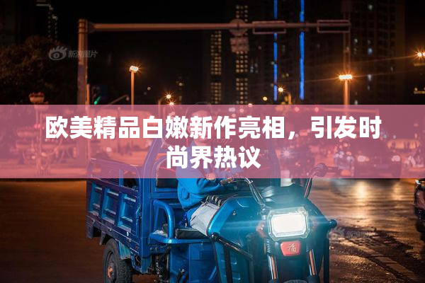 欧美精品白嫩新作亮相，引发时尚界热议