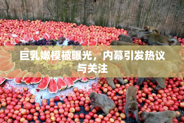 巨乳嫩模被曝光，内幕引发热议与关注