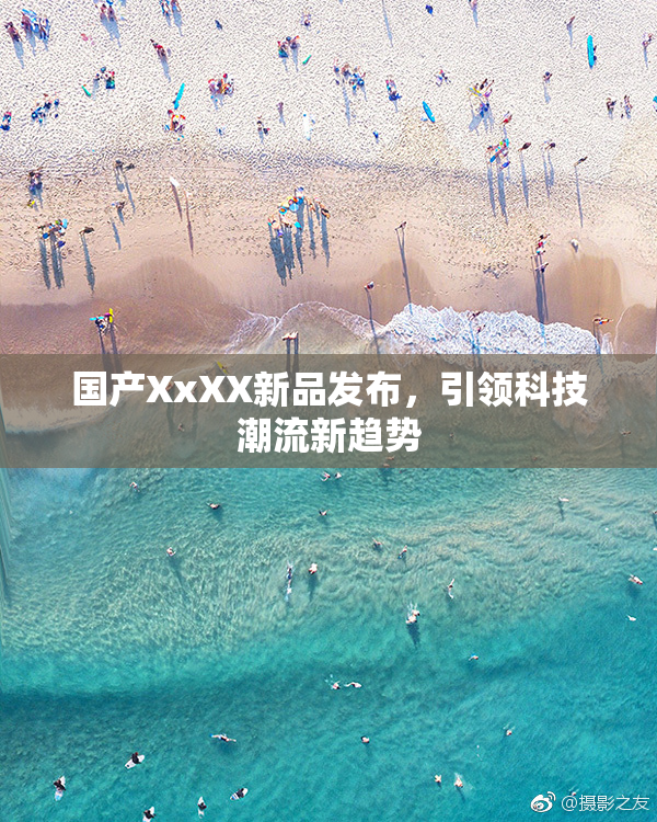 国产XxXX新品发布，引领科技潮流新趋势