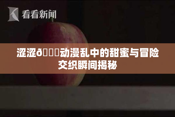 涩涩🔞动漫乱中的甜蜜与冒险交织瞬间揭秘