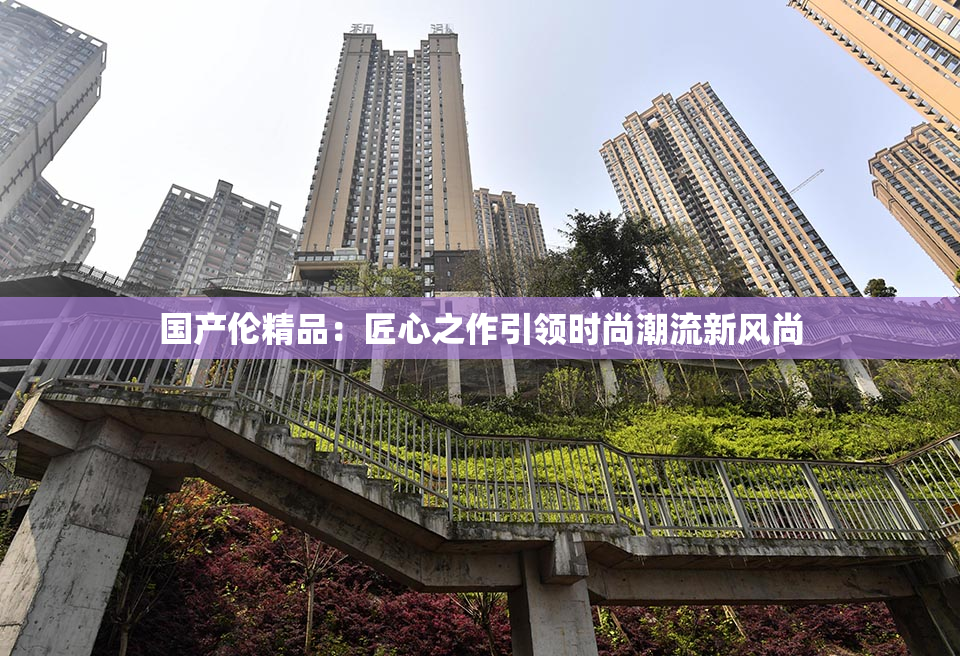 国产伦精品：匠心之作引领时尚潮流新风尚