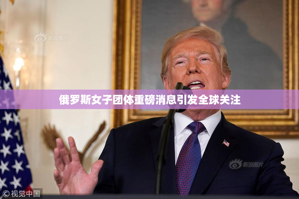 俄罗斯女子团体重磅消息引发全球关注