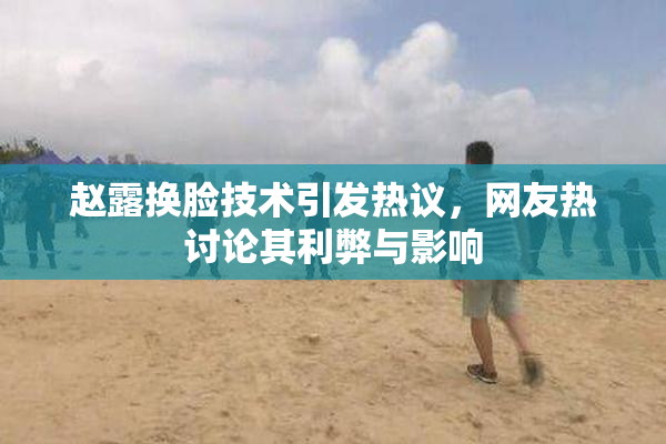 赵露换脸技术引发热议，网友热讨论其利弊与影响