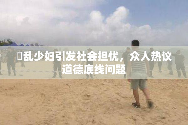 婬乱少妇引发社会担忧，众人热议道德底线问题