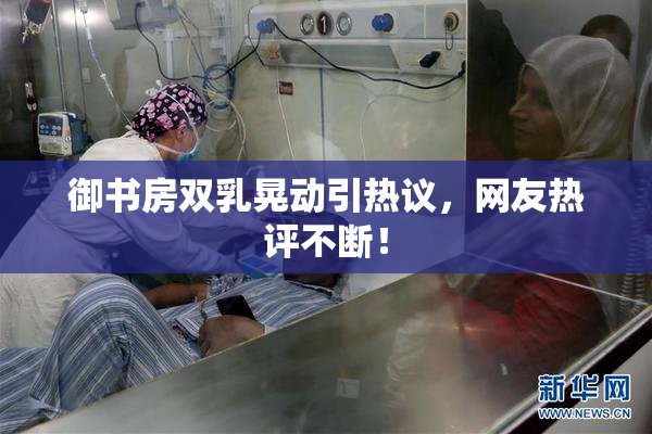 御书房双乳晃动引热议，网友热评不断！
