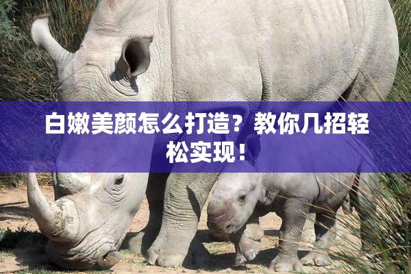 白嫩美颜怎么打造？教你几招轻松实现！