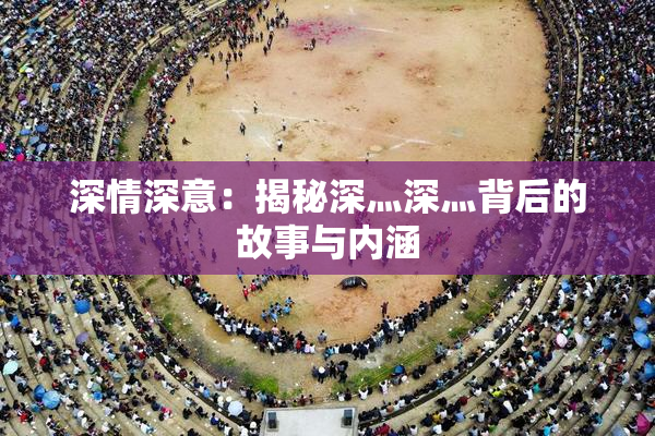 深情深意：揭秘深灬深灬背后的故事与内涵