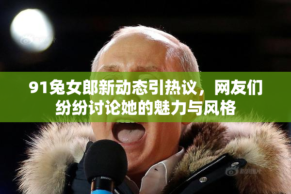 91兔女郎新动态引热议，网友们纷纷讨论她的魅力与风格