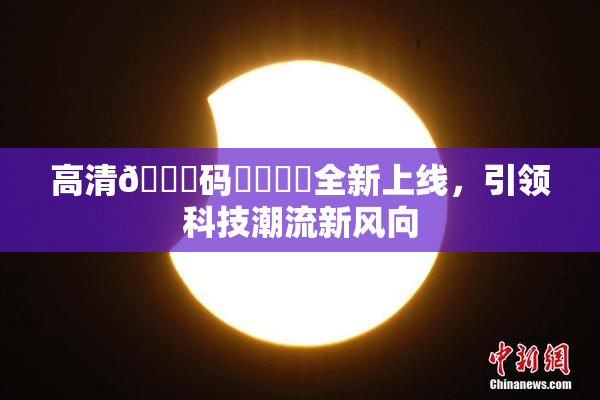 高清🈚码❌‌❌‌全新上线，引领科技潮流新风向