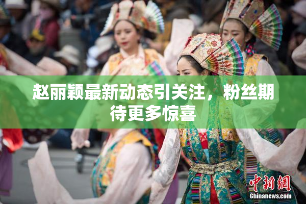 赵丽颖最新动态引关注，粉丝期待更多惊喜