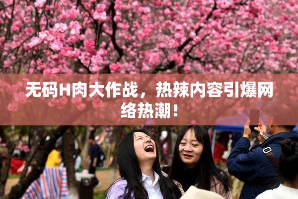 无码H肉大作战，热辣内容引爆网络热潮！