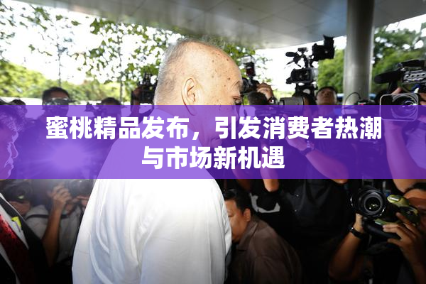 蜜桃精品发布，引发消费者热潮与市场新机遇
