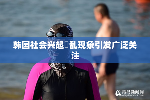 韩国社会兴起婬乱现象引发广泛关注