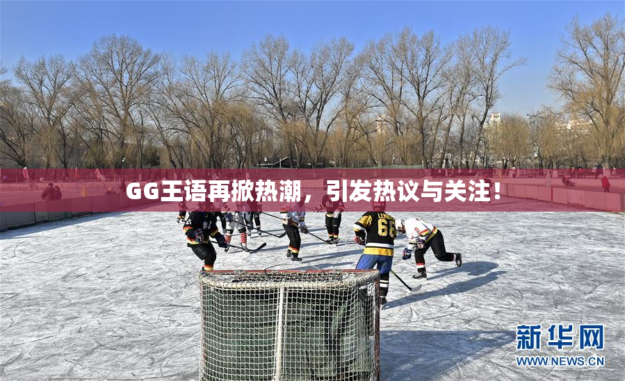 GG王语再掀热潮，引发热议与关注！