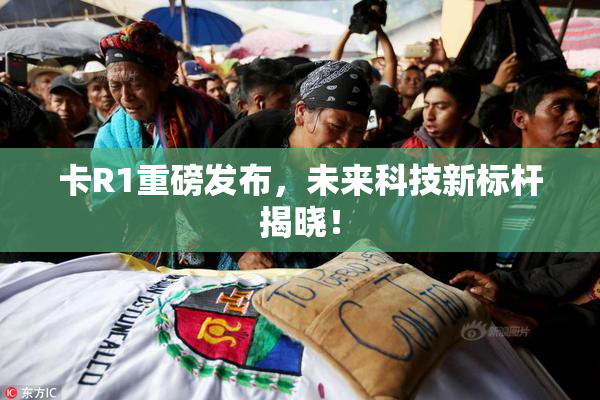 卡R1重磅发布，未来科技新标杆揭晓！