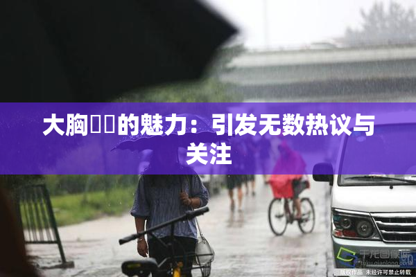 大胸❌‌的魅力：引发无数热议与关注