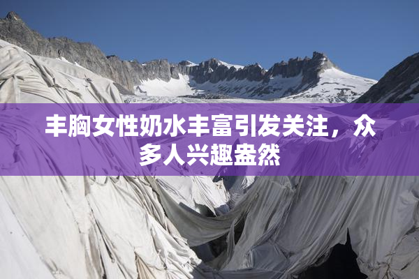 丰胸女性奶水丰富引发关注，众多人兴趣盎然