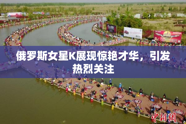 俄罗斯女星K展现惊艳才华，引发热烈关注