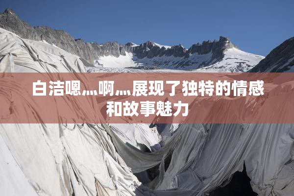 白洁嗯灬啊灬展现了独特的情感和故事魅力