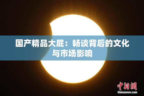 国产精品大屁：畅谈背后的文化与市场影响