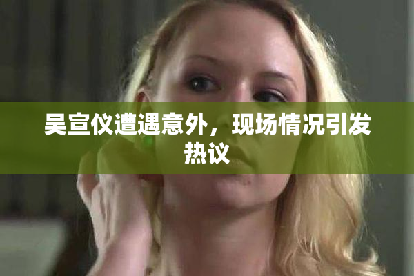 吴宣仪遭遇意外，现场情况引发热议