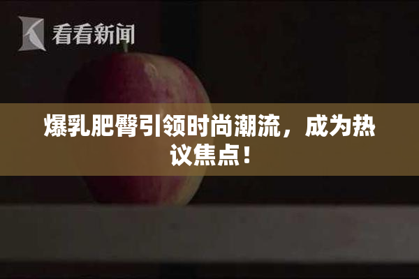 爆乳肥臀引领时尚潮流，成为热议焦点！