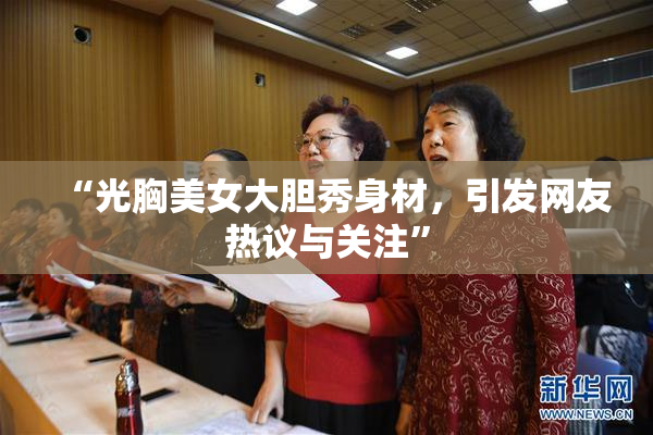“光胸美女大胆秀身材，引发网友热议与关注”