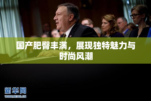 国产肥臀丰满，展现独特魅力与时尚风潮