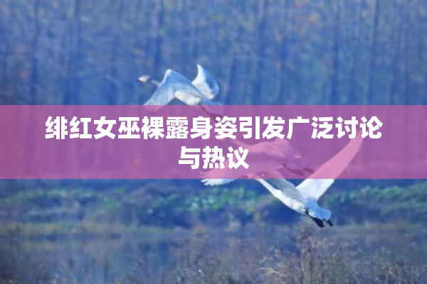 绯红女巫裸露身姿引发广泛讨论与热议