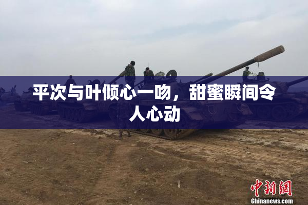平次与叶倾心一吻，甜蜜瞬间令人心动