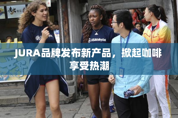 JURA品牌发布新产品，掀起咖啡享受热潮