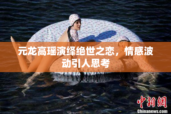 元龙高瑶演绎绝世之恋，情感波动引人思考