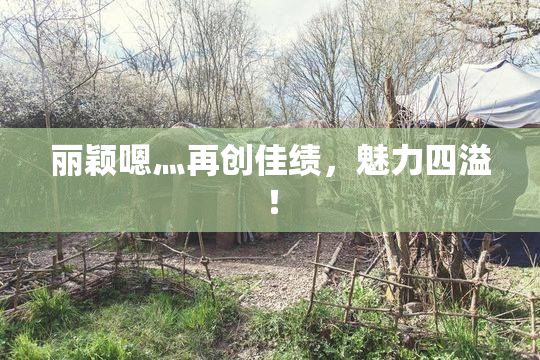 丽颖嗯灬再创佳绩，魅力四溢！
