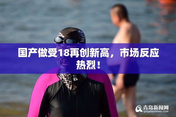 国产做受18再创新高，市场反应热烈！