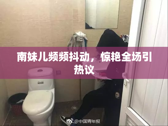 南妹儿频频抖动，惊艳全场引热议