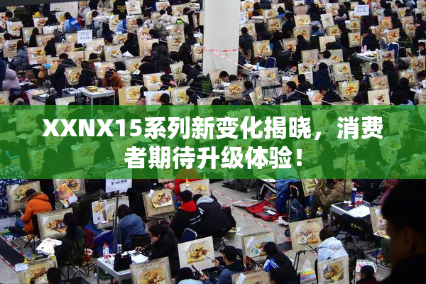 XXNX15系列新变化揭晓，消费者期待升级体验！