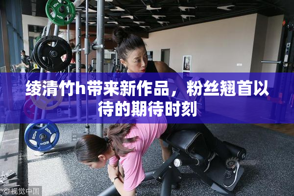 绫清竹h带来新作品，粉丝翘首以待的期待时刻